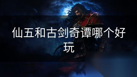 仙五和古剑奇谭哪个好玩