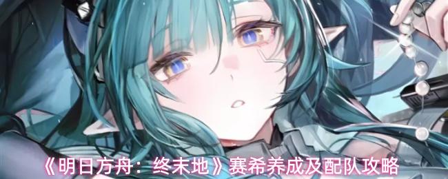 明日方舟：终末地 赛希养成及配队攻略